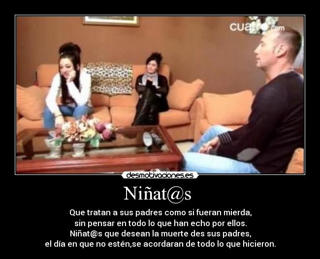 Niñat@s - Que tratan a sus padres como si fueran mierda,
sin pensar en todo lo que han echo por ellos.
Niñat@s que desean la muerte des sus padres,
el día en que no estén,se acordaran de todo lo que hicieron.