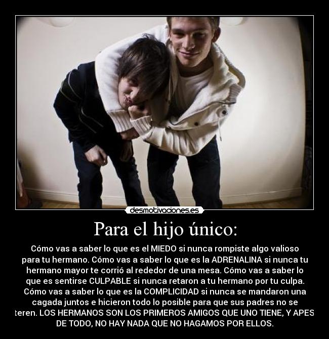 Para el hijo único: - Cómo vas a saber lo que es el MIEDO si nunca rompiste algo valioso
para tu hermano. Cómo vas a saber lo que es la ADRENALINA si nunca tu
hermano mayor te corrió al rededor de una mesa. Cómo vas a saber lo
que es sentirse CULPABLE si nunca retaron a tu hermano por tu culpa.
Cómo vas a saber lo que es la COMPLICIDAD si nunca se mandaron una
cagada juntos e hicieron todo lo posible para que sus padres no se
enteren. LOS HERMANOS SON LOS PRIMEROS AMIGOS QUE UNO TIENE, Y APESAR
DE TODO, NO HAY NADA QUE NO HAGAMOS POR ELLOS.