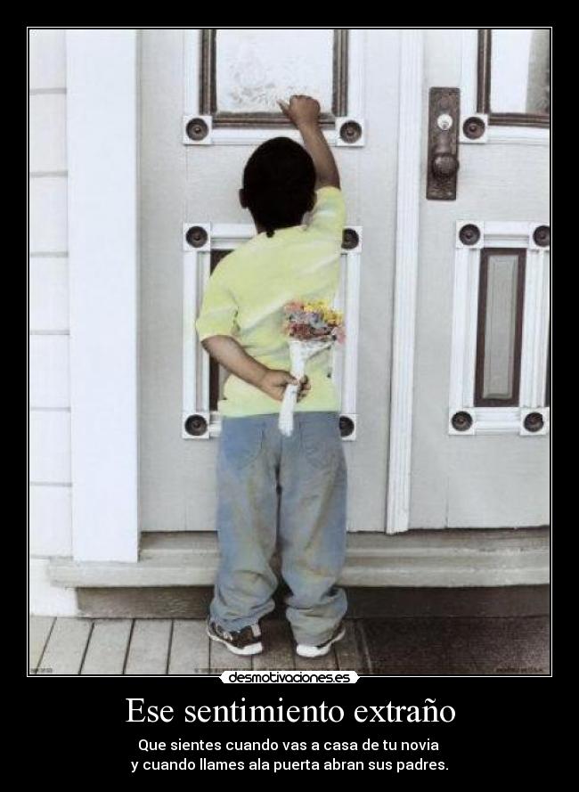 Ese sentimiento extraño - Que sientes cuando vas a casa de tu novia
y cuando llames ala puerta abran sus padres.