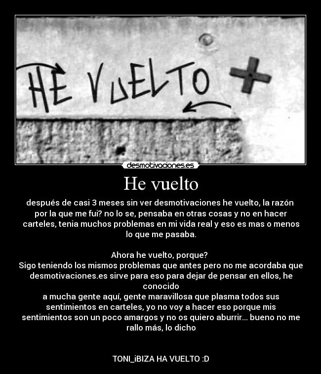 He vuelto - después de casi 3 meses sin ver desmotivaciones he vuelto, la razón 
por la que me fui? no lo se, pensaba en otras cosas y no en hacer
carteles, tenia muchos problemas en mi vida real y eso es mas o menos
lo que me pasaba.

Ahora he vuelto, porque? 
Sigo teniendo los mismos problemas que antes pero no me acordaba que
desmotivaciones.es sirve para eso para dejar de pensar en ellos, he
conocido
a mucha gente aquí, gente maravillosa que plasma todos sus
sentimientos en carteles, yo no voy a hacer eso porque mis
sentimientos son un poco amargos y no os quiero aburrir... bueno no me
rallo más, lo dicho


TONI_iBIZA HA VUELTO :D