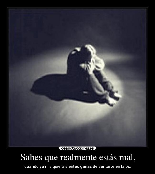 Sabes que realmente estás mal, -
