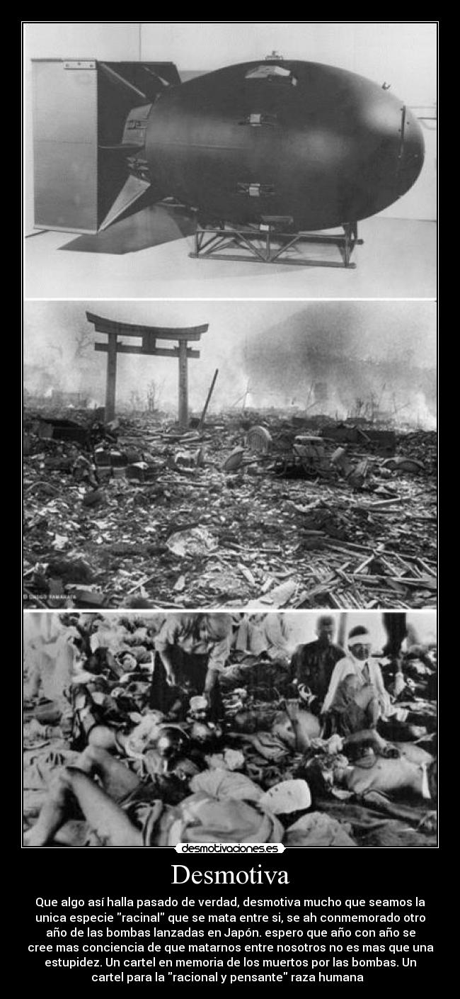 Desmotiva - Que algo así halla pasado de verdad, desmotiva mucho que seamos la
unica especie racinal que se mata entre si, se ah conmemorado otro
año de las bombas lanzadas en Japón. espero que año con año se
cree mas conciencia de que matarnos entre nosotros no es mas que una
estupidez. Un cartel en memoria de los muertos por las bombas. Un
cartel para la racional y pensante raza humana