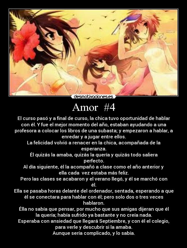 Amor #4 - El curso pasó y a final de curso, la chica tuvo oportunidad de hablar
con él. Y fue el mejor momento del año, estaban ayudando a una
profesora a colocar los libros de una subasta; y empezaron a hablar, a
enredar y a jugar entre ellos.
La felicidad volvió a renacer en la chica, acompañada de la
esperanza.
Él quizás la amaba, quizás la quería y quizás todo saliera
perfecto.
Al día siguiente, él la acompañó a clase como el año anterior y
ella cada vez estaba más feliz.
Pero las clases se acabaron y el verano llegó, y él se marchó con
él.
Ella se pasaba horas delante del ordenador, sentada, esperando a que
él se conectara para hablar con él; pero solo dos o tres veces
hablaron.
Élla no sabía que pensar, por mucho que sus amigas dijeran que él
la quería; había sufrido ya bastante y no creía nada.
Esperaba con ansiedad que llegará Septiembre, y con él el colegio,
para verle y descubrir si la amaba.
Aunque sería complicado, y lo sabía.