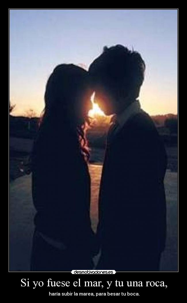 Si yo fuese el mar, y tu una roca, -  haría subir la marea, para besar tu boca.