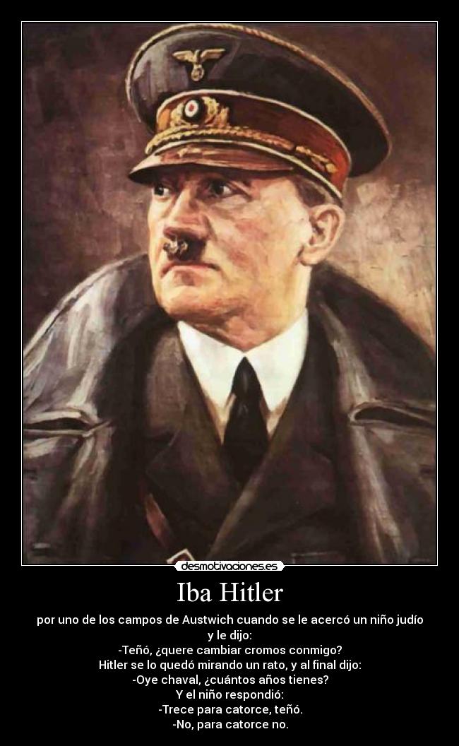 Iba Hitler - por uno de los campos de Austwich cuando se le acercó un niño judío y le dijo:
-Teñó, ¿quere cambiar cromos conmigo?
Hitler se lo quedó mirando un rato, y al final dijo:
-Oye chaval, ¿cuántos años tienes?
Y el niño respondió:
-Trece para catorce, teñó.
-No, para catorce no.