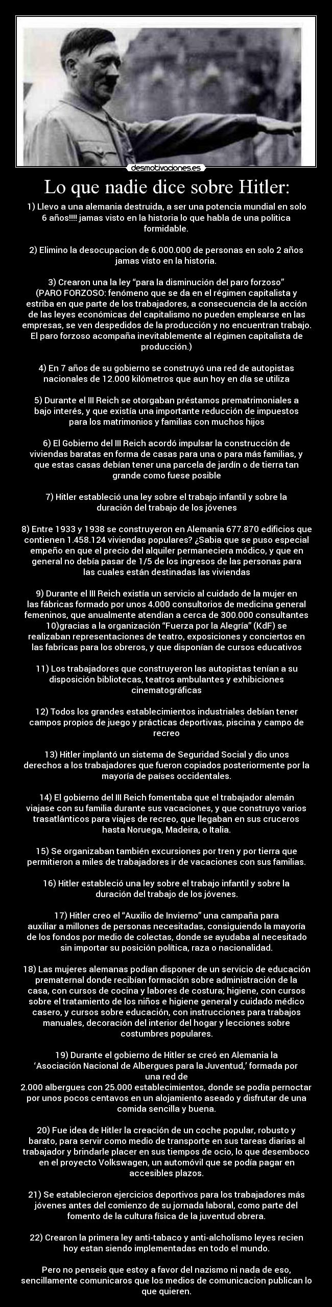 Lo que nadie dice sobre Hitler: - 1) Llevo a una alemania destruida, a ser una potencia mundial en solo
6 años!!!! jamas visto en la historia lo que habla de una politica
formidable.
2) Elimino la desocupacion de 6.000.000 de personas en solo 2 años
jamas visto en la historia.
3) Crearon una la ley “para la disminución del paro forzoso”
(PARO FORZOSO: fenómeno que se da en el régimen capitalista y
estriba en que parte de los trabajadores, a consecuencia de la acción
de las leyes económicas del capitalismo no pueden emplearse en las
empresas, se ven despedidos de la producción y no encuentran trabajo.
El paro forzoso acompaña inevitablemente al régimen capitalista de
producción.)
4) En 7 años de su gobierno se construyó una red de autopistas
nacionales de 12.000 kilómetros que aun hoy en día se utiliza
5) Durante el III Reich se otorgaban préstamos prematrimoniales a
bajo interés, y que existía una importante reducción de impuestos
para los matrimonios y familias con muchos hijos
6) El Gobierno del III Reich acordó impulsar la construcción de
viviendas baratas en forma de casas para una o para más familias, y
que estas casas debían tener una parcela de jardín o de tierra tan
grande como fuese posible
7) Hitler estableció una ley sobre el trabajo infantil y sobre la
duración del trabajo de los jóvenes
8) Entre 1933 y 1938 se construyeron en Alemania 677.870 edificios que
contienen 1.458.124 viviendas populares? ¿Sabia que se puso especial
empeño en que el precio del alquiler permaneciera módico, y que en
general no debía pasar de 1/5 de los ingresos de las personas para
las cuales están destinadas las viviendas
9) Durante el III Reich existía un servicio al cuidado de la mujer en
las fábricas formado por unos 4.000 consultorios de medicina general
femeninos, que anualmente atendían a cerca de 300.000 consultantes
10)gracias a la organización “Fuerza por la Alegría” (KdF) se
realizaban representaciones de teatro, exposiciones y conciertos en
las fabricas para los obreros, y que disponían de cursos educativos
11) Los trabajadores que construyeron las autopistas tenían a su
disposición bibliotecas, teatros ambulantes y exhibiciones
cinematográficas
12) Todos los grandes establecimientos industriales debían tener
campos propios de juego y prácticas deportivas, piscina y campo de
recreo
13) Hitler implantó un sistema de Seguridad Social y dio unos
derechos a los trabajadores que fueron copiados posteriormente por la
mayoría de países occidentales.
14) El gobierno del III Reich fomentaba que el trabajador alemán
viajase con su familia durante sus vacaciones, y que construyo varios
trasatlánticos para viajes de recreo, que llegaban en sus cruceros
hasta Noruega, Madeira, o Italia.
15) Se organizaban también excursiones por tren y por tierra que
permitieron a miles de trabajadores ir de vacaciones con sus familias.
16) Hitler estableció una ley sobre el trabajo infantil y sobre la
duración del trabajo de los jóvenes.
17) Hitler creo el “Auxilio de Invierno” una campaña para
auxiliar a millones de personas necesitadas, consiguiendo la mayoría
de los fondos por medio de colectas, donde se ayudaba al necesitado
sin importar su posición política, raza o nacionalidad.
18) Las mujeres alemanas podían disponer de un servicio de educación
prematernal donde recibían formación sobre administración de la
casa, con cursos de cocina y labores de costura; higiene, con cursos
sobre el tratamiento de los niños e higiene general y cuidado médico
casero, y cursos sobre educación, con instrucciones para trabajos
manuales, decoración del interior del hogar y lecciones sobre
costumbres populares.
19) Durante el gobierno de Hitler se creó en Alemania la
‘Asociación Nacional de Albergues para la Juventud,’ formada por
una red de
2.000 albergues con 25.000 establecimientos, donde se podía pernoctar
por unos pocos centavos en un alojamiento aseado y disfrutar de una
comida sencilla y buena.
20) Fue idea de Hitler la creación de un coche popular, robusto y
barato, para servir como medio de transporte en sus tareas diarias al
trabajador y brindarle placer en sus tiempos de ocio, lo que desemboco
en el proyecto Volkswagen, un automóvil que se podía pagar en
accesibles plazos.
21) Se establecieron ejercicios deportivos para los trabajadores más
jóvenes antes del comienzo de su jornada laboral, como parte del
fomento de la cultura física de la juventud obrera.
22) Crearon la primera ley anti-tabaco y anti-alcholismo leyes recien
hoy estan siendo implementadas en todo el mundo.
Pero no penseis que estoy a favor del nazismo ni nada de eso,
sencillamente comunicaros que los medios de comunicacion publican lo
que quieren.