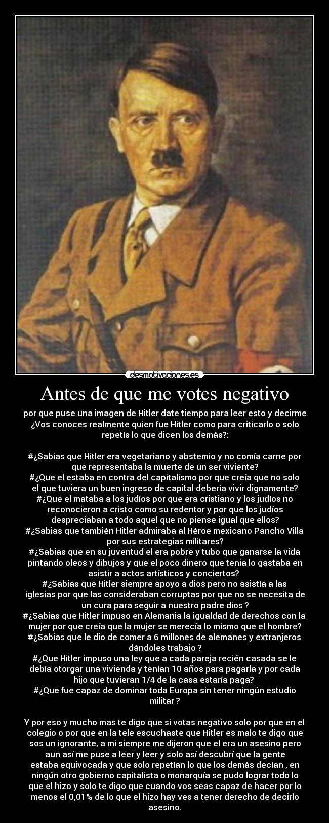 Antes de que me votes negativo - por que puse una imagen de Hitler date tiempo para leer esto y decirme
¿Vos conoces realmente quien fue Hitler como para criticarlo o solo
repetís lo que dicen los demás?:

#¿Sabias que Hitler era vegetariano y abstemio y no comía carne por
que representaba la muerte de un ser viviente?
#¿Que el estaba en contra del capitalismo por que creía que no solo
el que tuviera un buen ingreso de capital debería vivir dignamente?
#¿Que el mataba a los judíos por que era cristiano y los judíos no
reconocieron a cristo como su redentor y por que los judíos
despreciaban a todo aquel que no piense igual que ellos?
#¿Sabias que también Hitler admiraba al Héroe mexicano Pancho Villa
por sus estrategias militares?
#¿Sabias que en su juventud el era pobre y tubo que ganarse la vida
pintando oleos y dibujos y que el poco dinero que tenia lo gastaba en
asistir a actos artísticos y conciertos? 
#¿Sabias que Hitler siempre apoyo a dios pero no asistía a las
iglesias por que las consideraban corruptas por que no se necesita de
un cura para seguir a nuestro padre dios ?
#¿Sabias que Hitler impuso en Alemania la igualdad de derechos con la
mujer por que creía que la mujer se merecía lo mismo que el hombre?
#¿Sabias que le dio de comer a 6 millones de alemanes y extranjeros
dándoles trabajo ?
#¿Que Hitler impuso una ley que a cada pareja recién casada se le
debía otorgar una vivienda y tenían 10 años para pagarla y por cada
hijo que tuvieran 1/4 de la casa estaría paga? 
#¿Que fue capaz de dominar toda Europa sin tener ningún estudio
militar ?

Y por eso y mucho mas te digo que si votas negativo solo por que en el
colegio o por que en la tele escuchaste que Hitler es malo te digo que
sos un ignorante, a mi siempre me dijeron que el era un asesino pero
aun así me puse a leer y leer y solo así descubrí que la gente
estaba equivocada y que solo repetían lo que los demás decían , en
ningún otro gobierno capitalista o monarquía se pudo lograr todo lo
que el hizo y solo te digo que cuando vos seas capaz de hacer por lo
menos el 0,01% de lo que el hizo hay ves a tener derecho de decirlo
asesino.