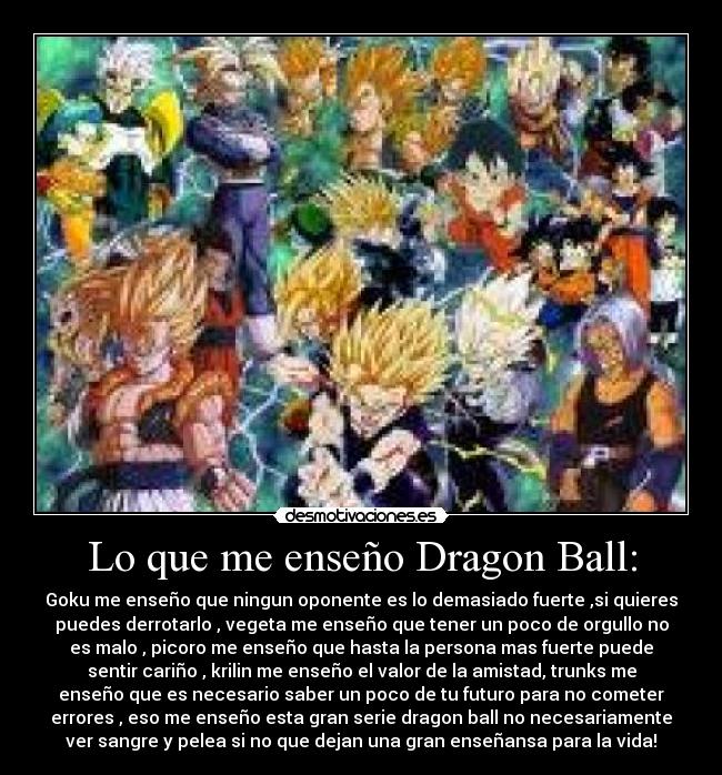 Lo que me enseño Dragon Ball: - Goku me enseño que ningun oponente es lo demasiado fuerte ,si quieres
puedes derrotarlo , vegeta me enseño que tener un poco de orgullo no
es malo , picoro me enseño que hasta la persona mas fuerte puede
sentir cariño , krilin me enseño el valor de la amistad, trunks me
enseño que es necesario saber un poco de tu futuro para no cometer
errores , eso me enseño esta gran serie dragon ball no necesariamente
ver sangre y pelea si no que dejan una gran enseñansa para la vida!