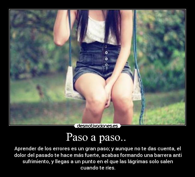 Paso a paso.. - Aprender de los errores es un gran paso; y aunque no te das cuenta, el
dolor del pasado te hace más fuerte, acabas formando una barrera anti
sufrimiento, y llegas a un punto en el que las lágrimas solo salen
cuando te ríes.