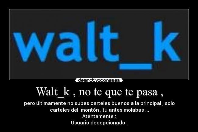 Walt_k , no te que te pasa , - pero últimamente no subes carteles buenos a la principal , solo
carteles del  montón , tu antes molabas ...
Atentamente :
Usuario decepcionado .