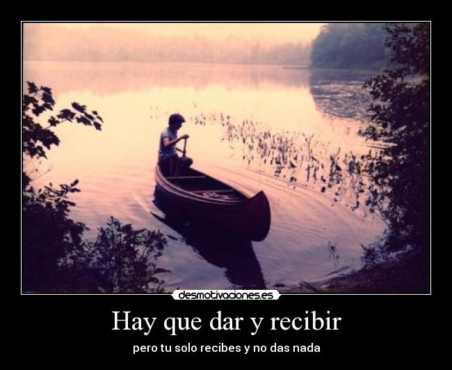 Hay que dar y recibir - pero tu solo recibes y no das nada