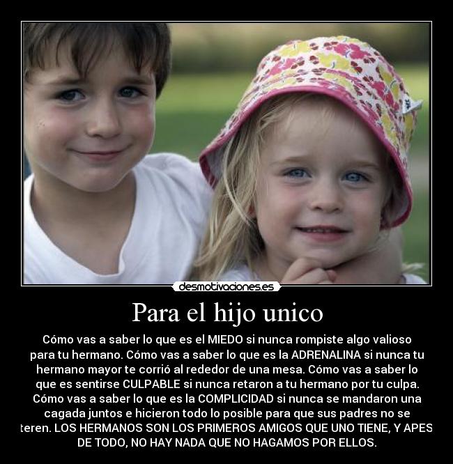 Para el hijo unico - Cómo vas a saber lo que es el MIEDO si nunca rompiste algo valioso
para tu hermano. Cómo vas a saber lo que es la ADRENALINA si nunca tu
hermano mayor te corrió al rededor de una mesa. Cómo vas a saber lo
que es sentirse CULPABLE si nunca retaron a tu hermano por tu culpa.
Cómo vas a saber lo que es la COMPLICIDAD si nunca se mandaron una
cagada juntos e hicieron todo lo posible para que sus padres no se
enteren. LOS HERMANOS SON LOS PRIMEROS AMIGOS QUE UNO TIENE, Y APESAR
DE TODO, NO HAY NADA QUE NO HAGAMOS POR ELLOS.