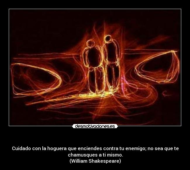               - Cuidado con la hoguera que enciendes contra tu enemigo; no sea que te
chamusques a ti mismo.
(William Shakespeare)