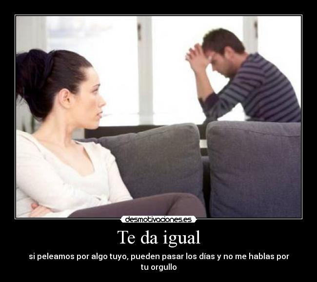 Te da igual - si peleamos por algo tuyo, pueden pasar los días y no me hablas por tu orgullo