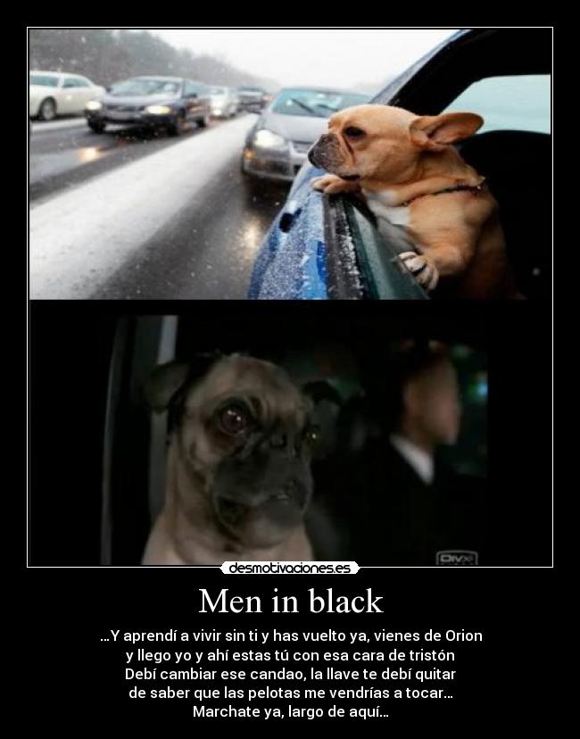 Men in black - …Y aprendí a vivir sin ti y has vuelto ya, vienes de Orion
y llego yo y ahí estas tú con esa cara de tristón
Debí cambiar ese candao, la llave te debí quitar
de saber que las pelotas me vendrías a tocar…
Marchate ya, largo de aquí…