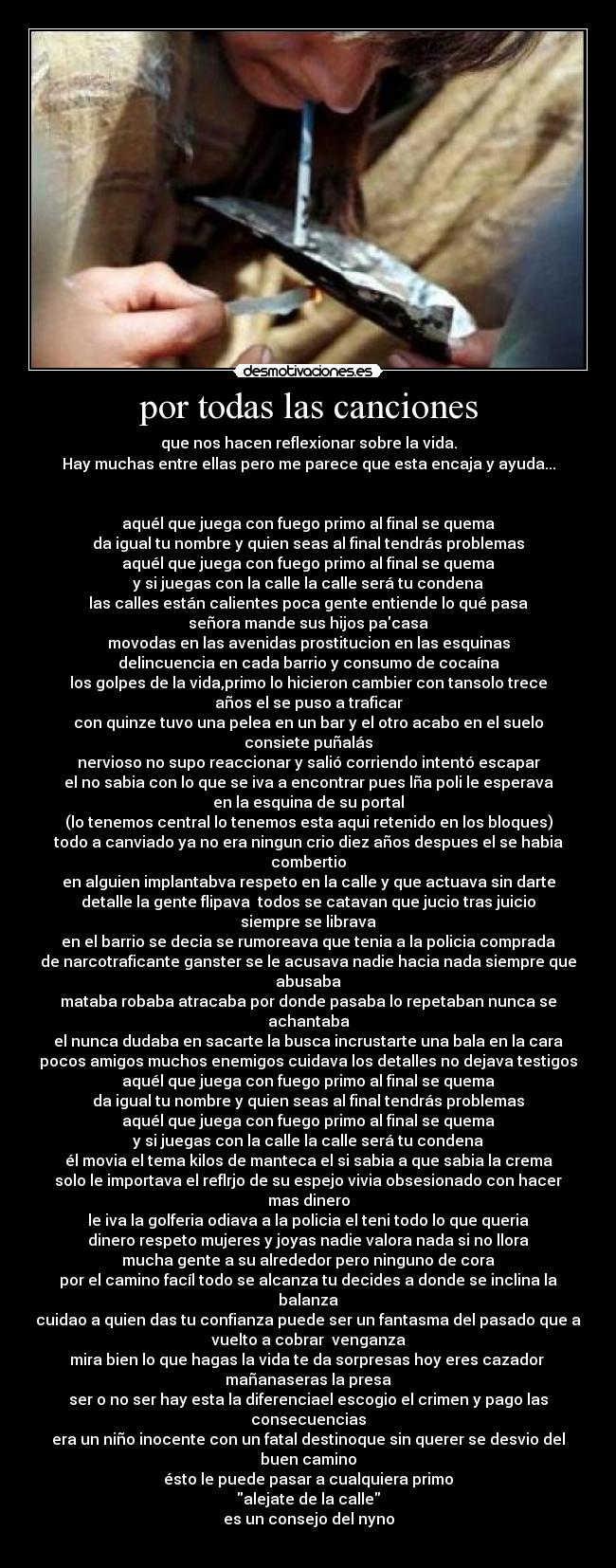 por todas las canciones - que nos hacen reflexionar sobre la vida.
Hay muchas entre ellas pero me parece que esta encaja y ayuda...


aquél que juega con fuego primo al final se quema
da igual tu nombre y quien seas al final tendrás problemas
aquél que juega con fuego primo al final se quema
y si juegas con la calle la calle será tu condena
las calles están calientes poca gente entiende lo qué pasa
señora mande sus hijos pacasa
movodas en las avenidas prostitucion en las esquinas
delincuencia en cada barrio y consumo de cocaína
los golpes de la vida,primo lo hicieron cambier con tansolo trece
años el se puso a traficar
con quinze tuvo una pelea en un bar y el otro acabo en el suelo
consiete puñalás
nervioso no supo reaccionar y salió corriendo intentó escapar
el no sabia con lo que se iva a encontrar pues lña poli le esperava
en la esquina de su portal
(lo tenemos central lo tenemos esta aqui retenido en los bloques)
todo a canviado ya no era ningun crio diez años despues el se habia
combertio
en alguien implantabva respeto en la calle y que actuava sin darte
detalle la gente flipava  todos se catavan que jucio tras juicio
siempre se librava
en el barrio se decia se rumoreava que tenia a la policia comprada
de narcotraficante ganster se le acusava nadie hacia nada siempre que
abusaba
mataba robaba atracaba por donde pasaba lo repetaban nunca se
achantaba
el nunca dudaba en sacarte la busca incrustarte una bala en la cara
pocos amigos muchos enemigos cuidava los detalles no dejava testigos
aquél que juega con fuego primo al final se quema
da igual tu nombre y quien seas al final tendrás problemas
aquél que juega con fuego primo al final se quema
y si juegas con la calle la calle será tu condena
él movia el tema kilos de manteca el si sabia a que sabia la crema
solo le importava el reflrjo de su espejo vivia obsesionado con hacer
mas dinero
le iva la golferia odiava a la policia el teni todo lo que queria
dinero respeto mujeres y joyas nadie valora nada si no llora
mucha gente a su alrededor pero ninguno de cora
por el camino facíl todo se alcanza tu decides a donde se inclina la
balanza
cuidao a quien das tu confianza puede ser un fantasma del pasado que a
vuelto a cobrar  venganza
mira bien lo que hagas la vida te da sorpresas hoy eres cazador 
mañanaseras la presa
ser o no ser hay esta la diferenciael escogio el crimen y pago las
consecuencias
era un niño inocente con un fatal destinoque sin querer se desvio del
buen camino
ésto le puede pasar a cualquiera primo
alejate de la calle
es un consejo del nyno
