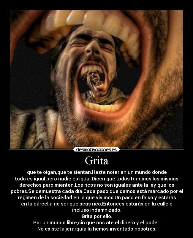 Grita - que te oigan,que te sientan.Hazte notar en un mundo donde
todo es igual pero nadie es igual.Dicen que todos tenemos los mismos
derechos pero mienten.Los ricos no son iguales ante la ley que los
pobres.Se demuestra cada día.Cada paso que damos está marcado por el
régimen de la sociedad en la que vivimos.Un paso en falso y estarás
en la cárcel,a no ser que seas rico.Entonces estarás en la calle e
incluso indemnizado.
Grita por ello.
Por un mundo libre,sin que nos ate el dinero y el poder.
No existe la jerarquía,la hemos inventado nosotros.