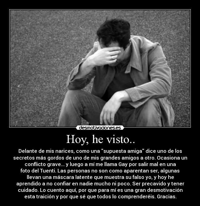 Hoy, he visto.. - Delante de mis narices, como una supuesta amiga dice uno de los
secretos más gordos de uno de mis grandes amigos a otro. Ocasiona un
conflicto grave... y luego a mí me llama Gay por salir mal en una
foto del Tuenti. Las personas no son como aparentan ser, algunas
llevan una máscara latente que muestra su falso yo, y hoy he
aprendido a no confiar en nadie mucho ni poco. Ser precavido y tener
cuidado. Lo cuento aquí, por que para mí es una gran desmotivación
esta traición y por que sé que todos lo comprenderéis. Gracias.
