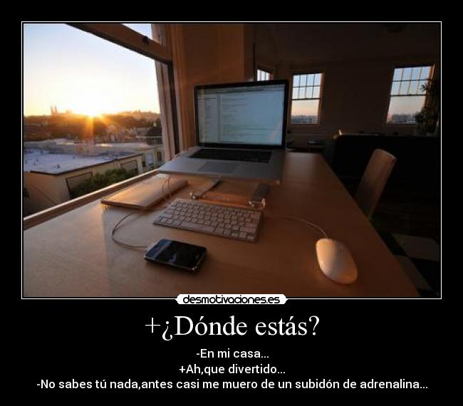 +¿Dónde estás? - -En mi casa...
+Ah,que divertido...
-No sabes tú nada,antes casi me muero de un subidón de adrenalina...