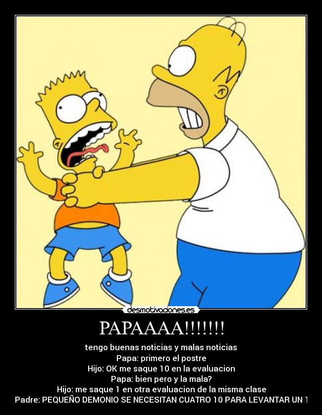 PAPAAAA!!!!!!! - tengo buenas noticias y malas noticias
Papa: primero el postre
Hijo: OK me saque 10 en la evaluacion
Papa: bien pero y la mala?
Hijo: me saque 1 en otra evaluacion de la misma clase
Padre: PEQUEÑO DEMONIO SE NECESITAN CUATRO 10 PARA LEVANTAR UN 1