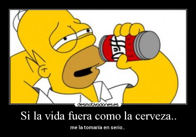 Si la vida fuera como la cerveza.. - me la tomaría en serio..