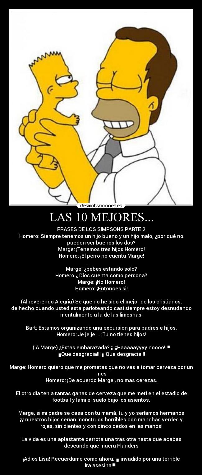 LAS 10 MEJORES... - FRASES DE LOS SIMPSONS PARTE 2
Homero: Siempre tenemos un hijo bueno y un hijo malo, ¿por qué no
pueden ser buenos los dos?
Marge: ¡Tenemos tres hijos Homero!
Homero: ¡El perro no cuenta Marge!

Marge: ¿bebes estando solo?
Homero ¿ Dios cuenta como persona?
Marge: ¡No Homero!
Homero: ¡Entonces si!

(Al reverendo Alegria) Se que no he sido el mejor de los cristianos,
de hecho cuando usted esta parloteando casi siempre estoy desnudando
mentalmente a la de las limosnas.

Bart: Estamos organizando una excursion para padres e hijos.
Homero: Je je je ... ¡Tu no tienes hijos!

( A Marge) ¿Estas embarazada? ¡¡¡¡¡Haaaaayyyy noooo!!!!!
¡¡¡Que desgracia!!! ¡¡¡Que desgracia!!!

Marge: Homero quiero que me prometas que no vas a tomar cerveza por un
mes
Homero: ¡De acuerdo Marge!, no mas cerezas.

El otro dia tenia tantas ganas de cerveza que me meti en el estadio de
football y lami el suelo bajo los asientos.

Marge, si mi padre se casa con tu mamá, tu y yo seríamos hermanos
¡y nuestros hijos serían monstruos horribles con manchas verdes y
rojas, sin dientes y con cinco dedos en las manos!

La vida es una aplastante derrota una tras otra hasta que acabas
deseando que muera Flanders

¡Adios Lisa! Recuerdame como ahora, ¡¡¡¡invadido por una terrible
ira asesina!!!! 