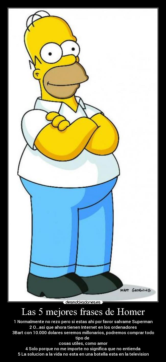 Las 5 mejores frases de Homer - 1 Normalmente no rezo pero si estas ahi por favor salvame Superman
2 O...asi que ahora tienen Internet en los ordenadores
3Bart con 10.000 dolares seremos millonarios, podremos comprar todo tipo de 
cosas utiles, como amor
4 Solo porque no me importe no significa que no entienda
5 La solucion a la vida no esta en una botella esta en la television