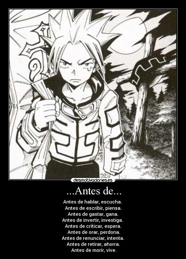 ...Antes de... - Antes de hablar, escucha. 
Antes de escribir, piensa.
 Antes de gastar, gana. 
Antes de invertir, investiga. 
Antes de criticar, espera.
 Antes de orar, perdona.
 Antes de renunciar, intenta. 
Antes de retirar, ahorra.
 Antes de morir, vive.