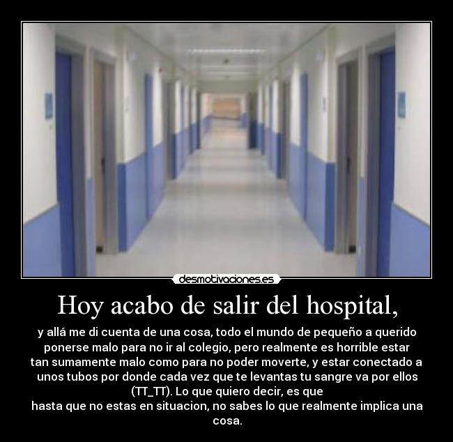 Hoy acabo de salir del hospital, - y allá me di cuenta de una cosa, todo el mundo de pequeño a querido
ponerse malo para no ir al colegio, pero realmente es horrible estar
tan sumamente malo como para no poder moverte, y estar conectado a
unos tubos por donde cada vez que te levantas tu sangre va por ellos
(TT_TT). Lo que quiero decir, es que
hasta que no estas en situacion, no sabes lo que realmente implica una
cosa.