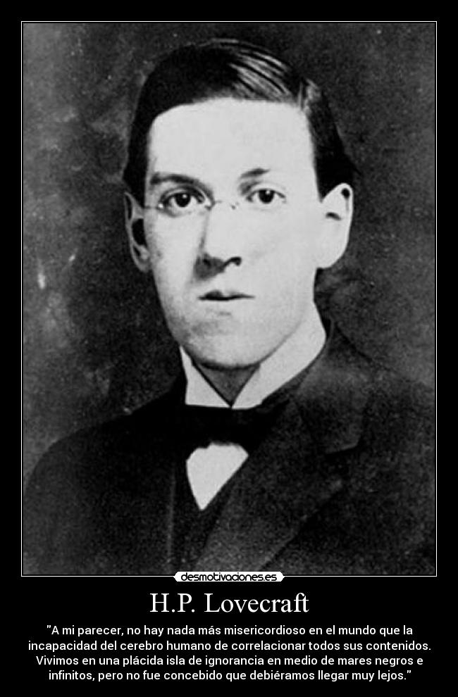 H.P. Lovecraft - A mi parecer, no hay nada más misericordioso en el mundo que la
incapacidad del cerebro humano de correlacionar todos sus contenidos.
Vivimos en una plácida isla de ignorancia en medio de mares negros e
infinitos, pero no fue concebido que debiéramos llegar muy lejos.