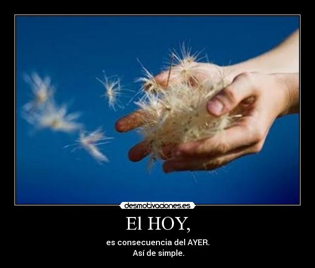 El HOY, - es consecuencia del AYER.
 Así de simple.