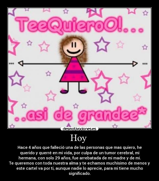 Hoy - Hace 4 años que falleció una de las personas que mas quiero, he
querido y querré en mi vida, por culpa de un tumor cerebral, mi
hermana, con solo 29 años, fue arrebatada de mi madre y de mi.
Te queremos con toda nuestra alma y te echamos muchísimo de menos y
este cartel va por ti, aunque nadie lo aprecie, para mi tiene mucho
significado.