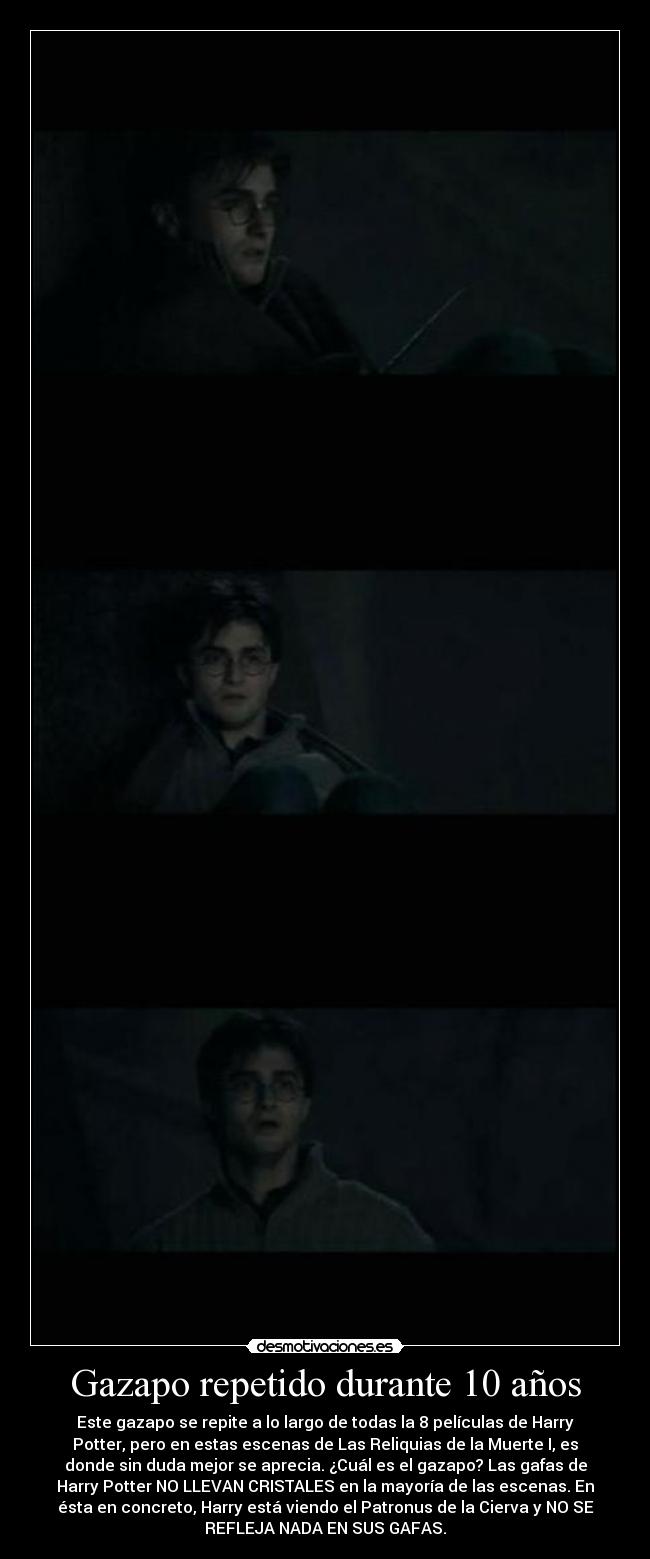 Gazapo repetido durante 10 años - Este gazapo se repite a lo largo de todas la 8 películas de Harry
Potter, pero en estas escenas de Las Reliquias de la Muerte I, es
donde sin duda mejor se aprecia. ¿Cuál es el gazapo? Las gafas de
Harry Potter NO LLEVAN CRISTALES en la mayoría de las escenas. En
ésta en concreto, Harry está viendo el Patronus de la Cierva y NO SE
REFLEJA NADA EN SUS GAFAS.