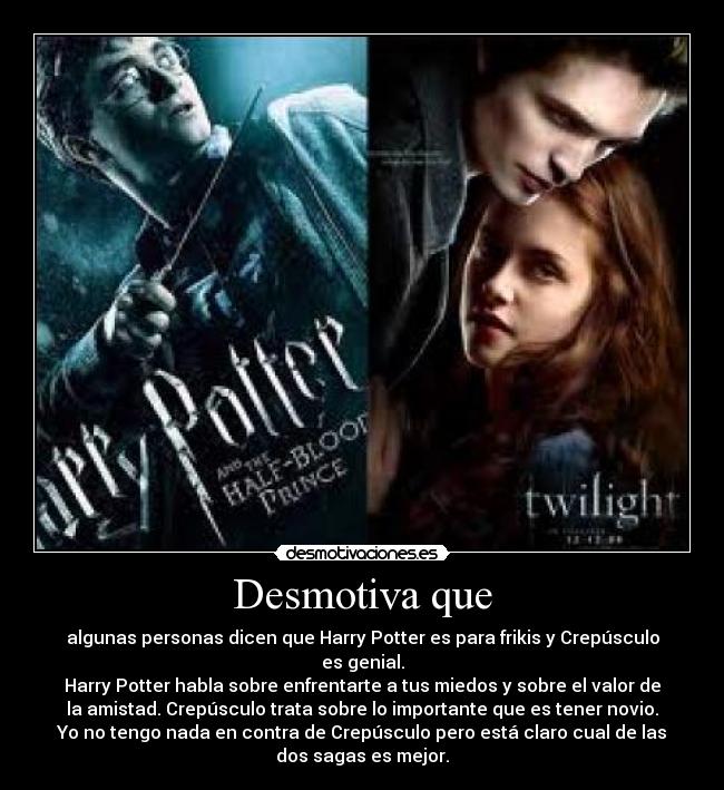 Desmotiva que - algunas personas dicen que Harry Potter es para frikis y Crepúsculo
es genial.
Harry Potter habla sobre enfrentarte a tus miedos y sobre el valor de
la amistad. Crepúsculo trata sobre lo importante que es tener novio.
Yo no tengo nada en contra de Crepúsculo pero está claro cual de las
dos sagas es mejor.