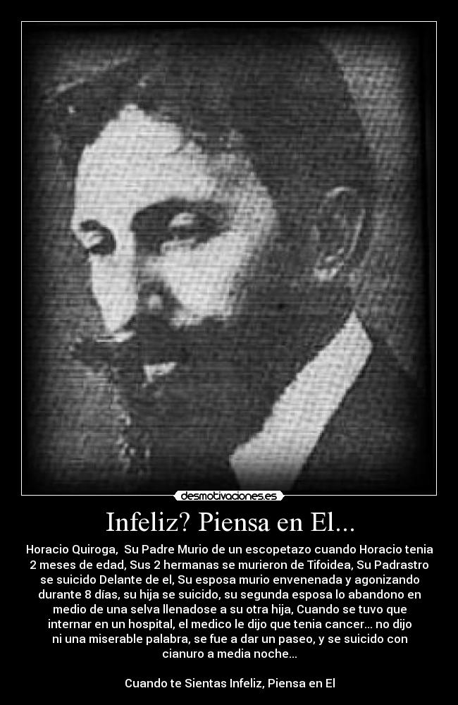 Infeliz? Piensa en El... - Horacio Quiroga,  Su Padre Murio de un escopetazo cuando Horacio tenia
2 meses de edad, Sus 2 hermanas se murieron de Tifoidea, Su Padrastro
se suicido Delante de el, Su esposa murio envenenada y agonizando
durante 8 días, su hija se suicido, su segunda esposa lo abandono en
medio de una selva llenadose a su otra hija, Cuando se tuvo que
internar en un hospital, el medico le dijo que tenia cancer... no dijo
ni una miserable palabra, se fue a dar un paseo, y se suicido con
cianuro a media noche...

Cuando te Sientas Infeliz, Piensa en El