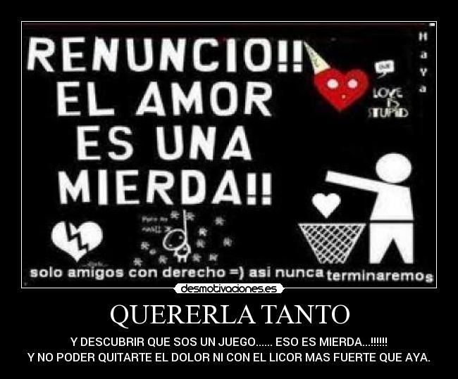 QUERERLA TANTO - Y DESCUBRIR QUE SOS UN JUEGO...... ESO ES MIERDA...!!!!!!
Y NO PODER QUITARTE EL DOLOR NI CON EL LICOR MAS FUERTE QUE AYA.