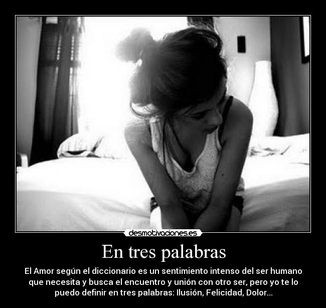 En tres palabras - El Amor según el diccionario es un sentimiento intenso del ser humano
que necesita y busca el encuentro y unión con otro ser, pero yo te lo
puedo definir en tres palabras: Ilusión, Felicidad, Dolor...