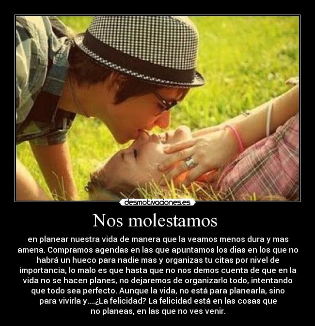 Nos molestamos - en planear nuestra vida de manera que la veamos menos dura y mas
amena. Compramos agendas en las que apuntamos los dias en los que no
habrá un hueco para nadie mas y organizas tu citas por nivel de
importancia, lo malo es que hasta que no nos demos cuenta de que en la
vida no se hacen planes, no dejaremos de organizarlo todo, intentando
que todo sea perfecto. Aunque la vida, no está para planearla, sino
para vivirla y....¿La felicidad? La felicidad está en las cosas que
no planeas, en las que no ves venir.