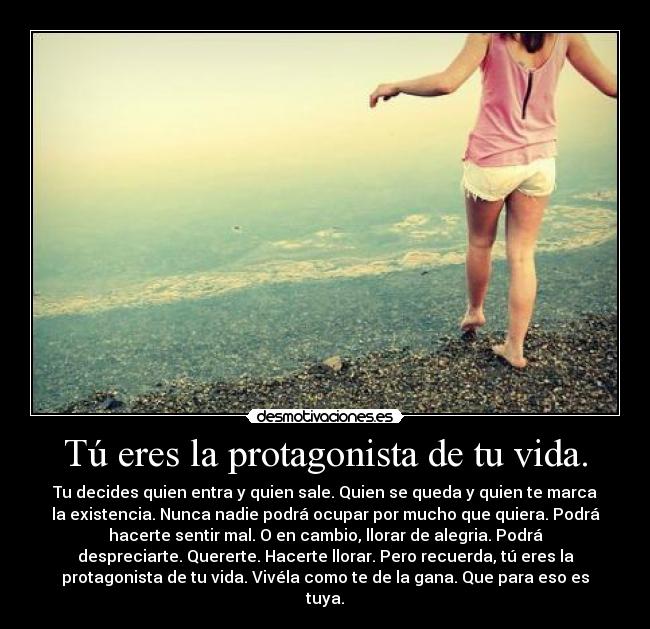 Tú eres la protagonista de tu vida. - Tu decides quien entra y quien sale. Quien se queda y quien te marca
la existencia. Nunca nadie podrá ocupar por mucho que quiera. Podrá
hacerte sentir mal. O en cambio, llorar de alegria. Podrá
despreciarte. Quererte. Hacerte llorar. Pero recuerda, tú eres la
protagonista de tu vida. Vivéla como te de la gana. Que para eso es
tuya.