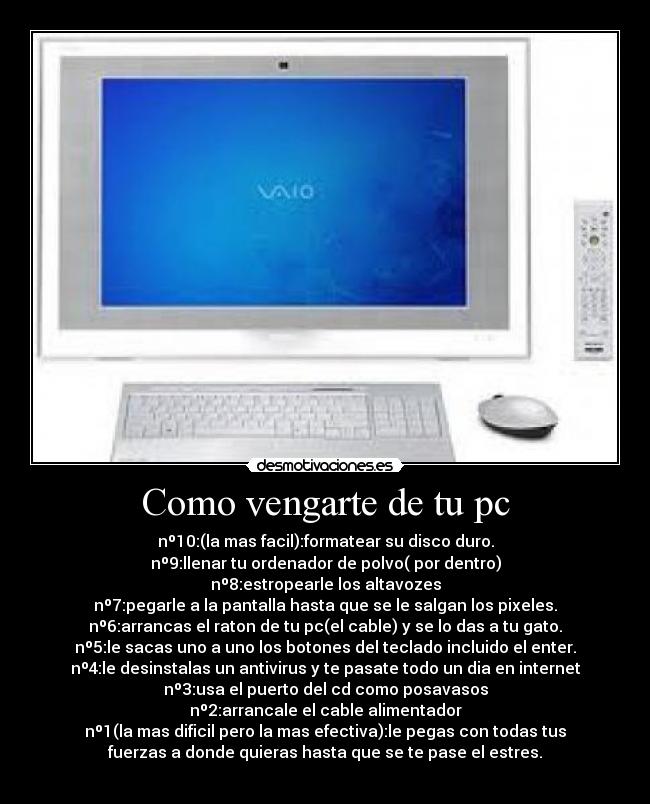 Como vengarte de tu pc - nº10:(la mas facil):formatear su disco duro.
nº9:llenar tu ordenador de polvo( por dentro)
nº8:estropearle los altavozes
nº7:pegarle a la pantalla hasta que se le salgan los pixeles.
nº6:arrancas el raton de tu pc(el cable) y se lo das a tu gato.
nº5:le sacas uno a uno los botones del teclado incluido el enter.
nº4:le desinstalas un antivirus y te pasate todo un dia en internet
nº3:usa el puerto del cd como posavasos
nº2:arrancale el cable alimentador
nº1(la mas dificil pero la mas efectiva):le pegas con todas tus
fuerzas a donde quieras hasta que se te pase el estres.
