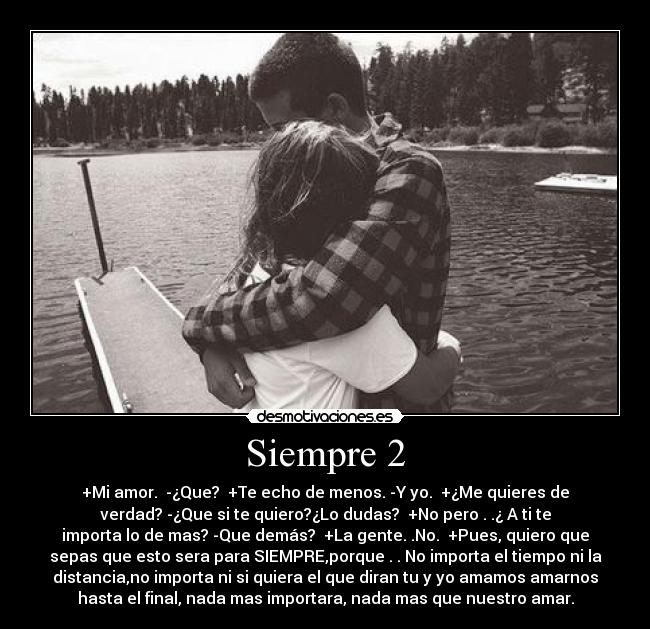 Siempre 2 - +Mi amor.  -¿Que?  +Te echo de menos. -Y yo.  +¿Me quieres de
verdad? -¿Que si te quiero?¿Lo dudas?  +No pero . .¿ A ti te
importa lo de mas? -Que demás?  +La gente. .No.  +Pues, quiero que
sepas que esto sera para SIEMPRE,porque . . No importa el tiempo ni la
distancia,no importa ni si quiera el que diran tu y yo amamos amarnos
hasta el final, nada mas importara, nada mas que nuestro amar.