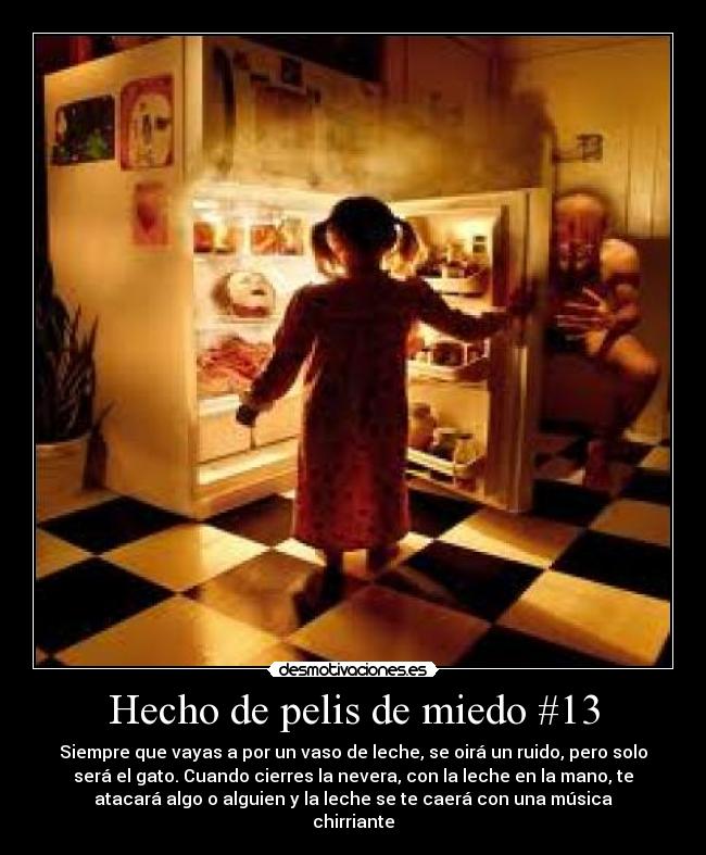 Hecho de pelis de miedo #13 - Siempre que vayas a por un vaso de leche, se oirá un ruido, pero solo
será el gato. Cuando cierres la nevera, con la leche en la mano, te
atacará algo o alguien y la leche se te caerá con una música
chirriante