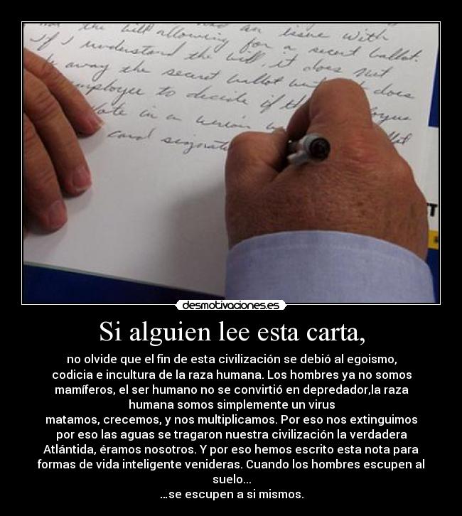 Si alguien lee esta carta, - no olvide que el fin de esta civilización se debió al egoismo,
codicia e incultura de la raza humana. Los hombres ya no somos
mamíferos, el ser humano no se convirtió en depredador,la raza
humana somos simplemente un virus
matamos, crecemos, y nos multiplicamos. Por eso nos extinguimos
por eso las aguas se tragaron nuestra civilización la verdadera
Atlántida, éramos nosotros. Y por eso hemos escrito esta nota para
formas de vida inteligente venideras. Cuando los hombres escupen al
suelo...
…se escupen a si mismos.