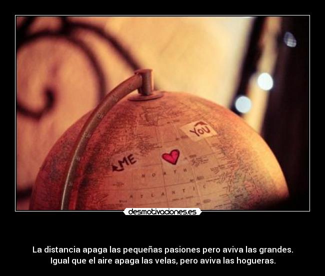                                          - La distancia apaga las pequeñas pasiones pero aviva las grandes.
Igual que el aire apaga las velas, pero aviva las hogueras.