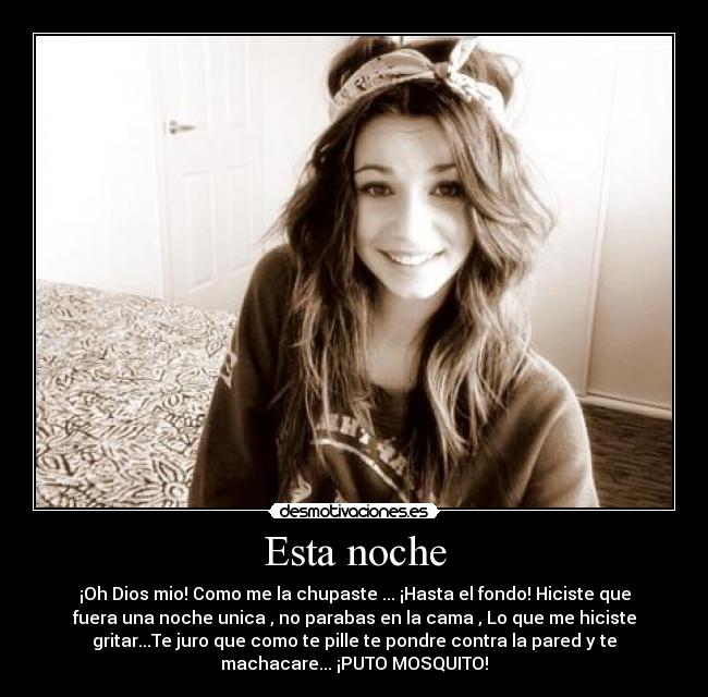 Esta noche - ¡Oh Dios mio! Como me la chupaste ... ¡Hasta el fondo! Hiciste que
fuera una noche unica , no parabas en la cama , Lo que me hiciste
gritar...Te juro que como te pille te pondre contra la pared y te
machacare... ¡PUTO MOSQUITO!