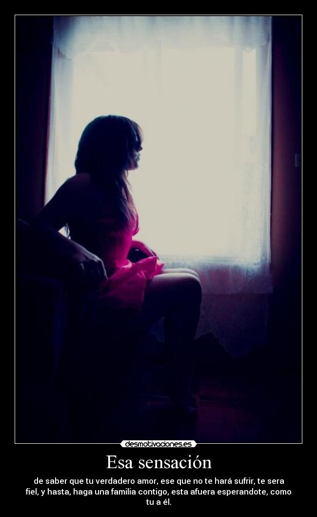 Esa sensación - de saber que tu verdadero amor, ese que no te hará sufrir, te sera
fiel, y hasta, haga una familia contigo, esta afuera esperandote, como
tu a él.