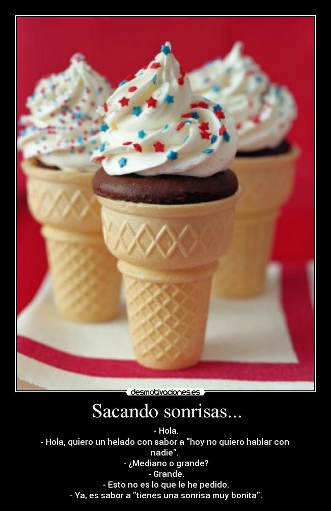 Sacando sonrisas... - - Hola.
- Hola, quiero un helado con sabor a hoy no quiero hablar con
nadie.
- ¿Mediano o grande?
- Grande.
- Esto no es lo que le he pedido.
- Ya, es sabor a tienes una sonrisa muy bonita.