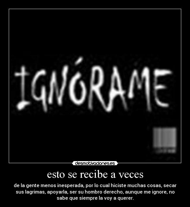 esto se recibe a veces - de la gente menos inesperada, por lo cual hiciste muchas cosas, secar
sus lagrimas, apoyarla, ser su hombro derecho, aunque me ignore, no
sabe que siempre la voy a querer.