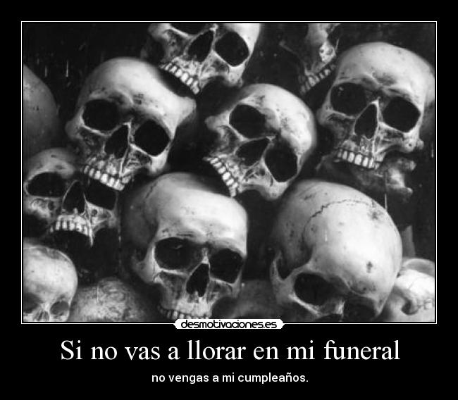 Si no vas a llorar en mi funeral - no vengas a mi cumpleaños.