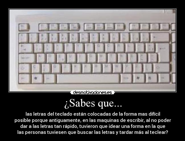 ¿Sabes que... - las letras del teclado están colocadas de la forma mas difícil
posible porque antiguamente, en las maquinas de escribir, al no poder
dar a las letras tan rápido, tuvieron que idear una forma en la que
las personas tuviesen que buscar las letras y tardar más al teclear?